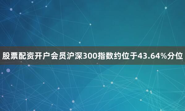 股票配资开户会员沪深300指数约位于43.64%分位