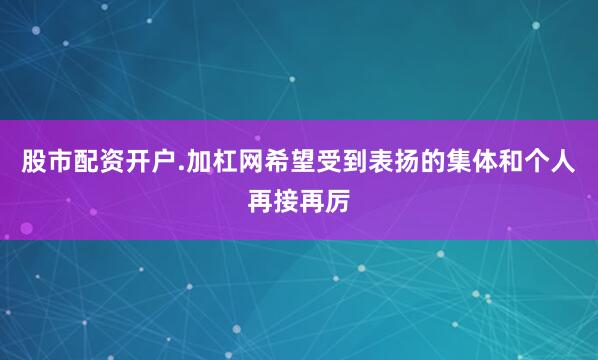 股市配资开户.加杠网希望受到表扬的集体和个人再接再厉