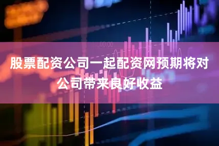 股票配资公司一起配资网预期将对公司带来良好收益