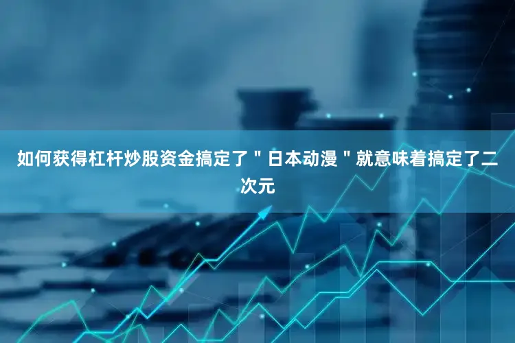 如何获得杠杆炒股资金搞定了＂日本动漫＂就意味着搞定了二次元