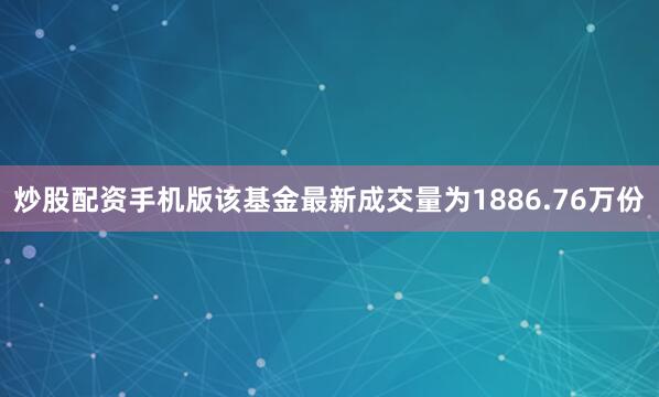 炒股配资手机版该基金最新成交量为1886.76万份