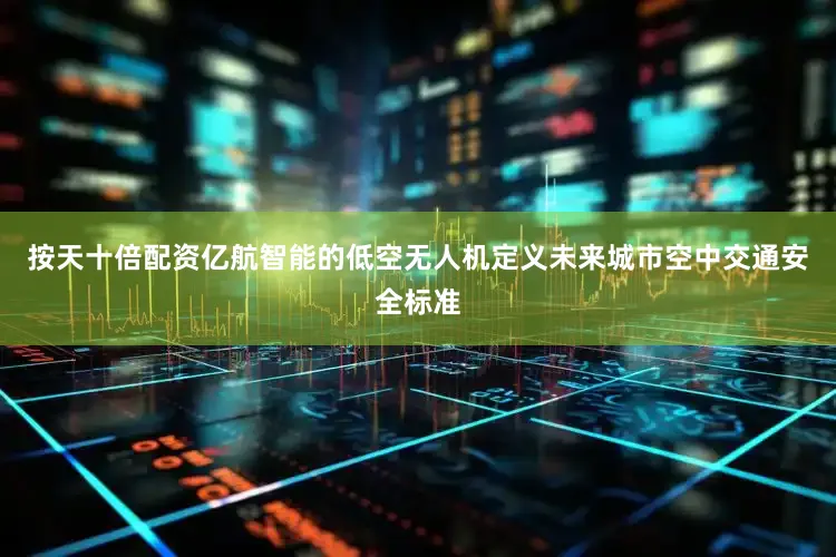 按天十倍配资亿航智能的低空无人机定义未来城市空中交通安全标准