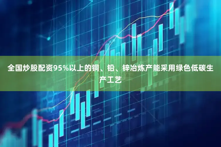 全国炒股配资95%以上的铜、铅、锌冶炼产能采用绿色低碳生产工艺