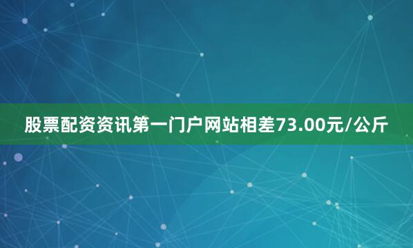 股票配资资讯第一门户网站相差73.00元/公斤