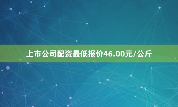 上市公司配资最低报价46.00元/公斤