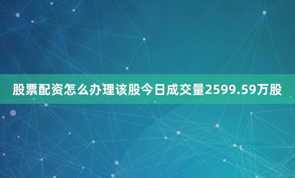 股票配资怎么办理该股今日成交量2599.59万股
