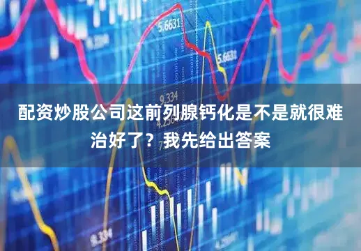 配资炒股公司这前列腺钙化是不是就很难治好了？我先给出答案