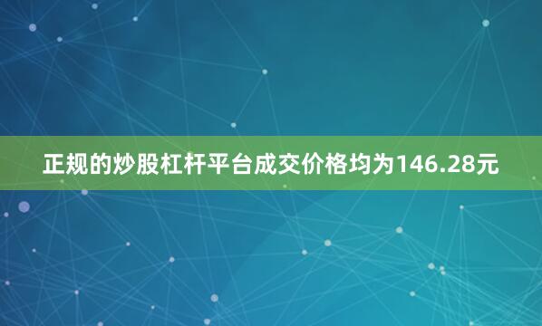 正规的炒股杠杆平台成交价格均为146.28元
